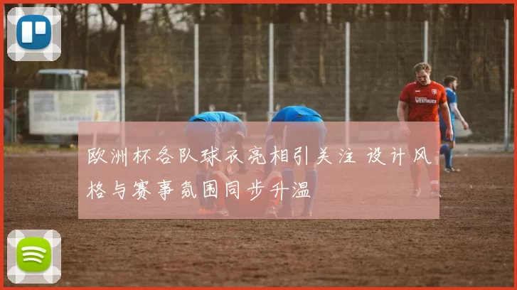欧洲杯各队球衣亮相引关注 设计风格与赛事氛围同步升温