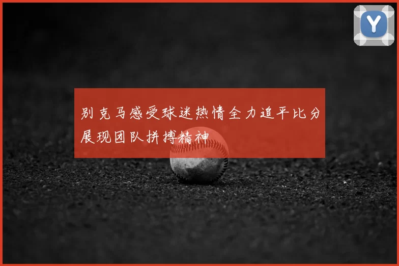 别克马感受球迷热情全力追平比分展现团队拼搏精神