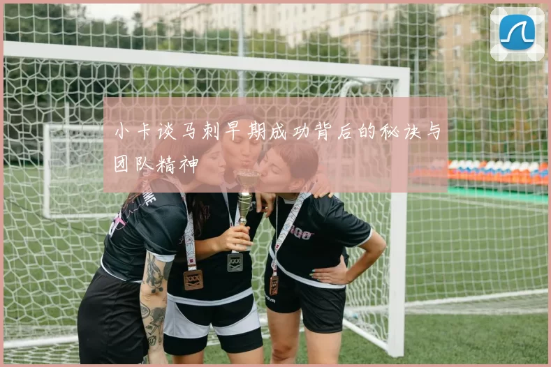 小卡谈马刺早期成功背后的秘诀与团队精神