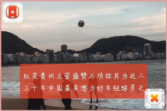 红星青训主管盛赞万项称其为近二三十年中国最具潜力的年轻球员之一