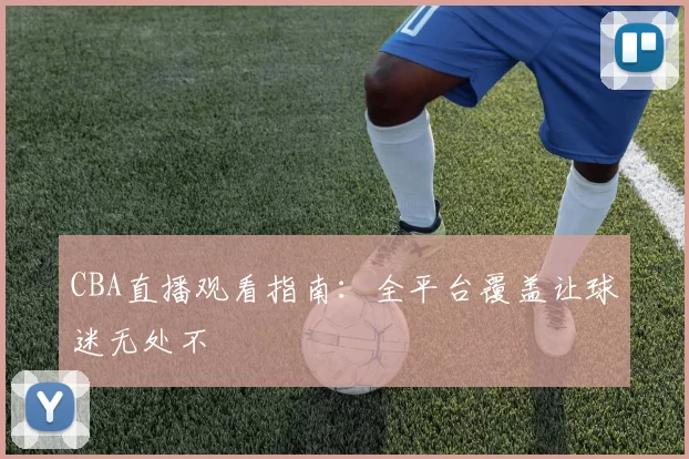 CBA直播观看指南：全平台覆盖让球迷无处不
