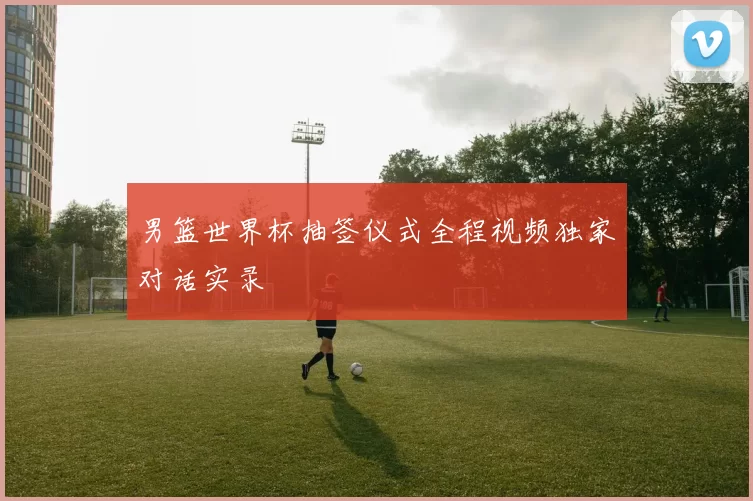 男篮世界杯抽签仪式全程视频独家对话实录