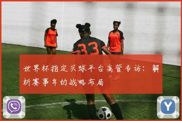 世界杯指定买球平台高管专访：解析赛事年的战略布局