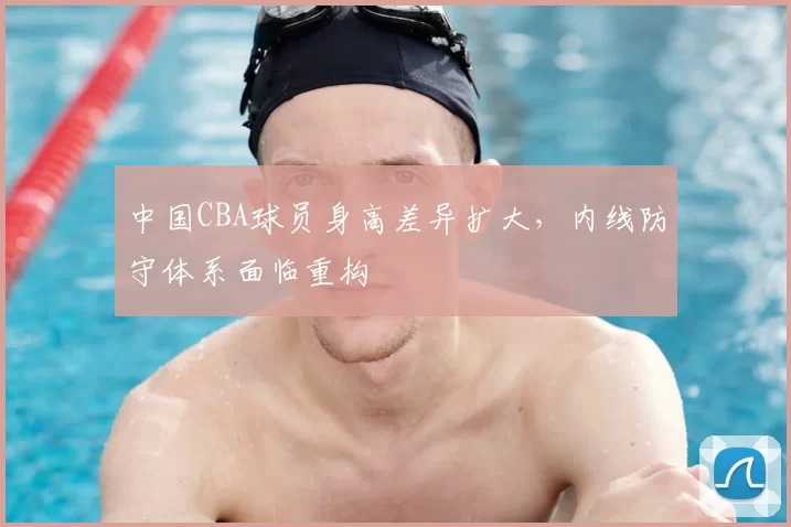 中国CBA球员身高差异扩大,内线防守体系面临重构