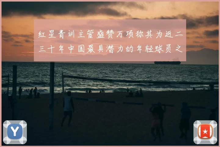 红星青训主管盛赞万项称其为近二三十年中国最具潜力的年轻球员之一