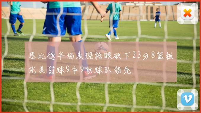 恩比德半场表现抢眼砍下23分8篮板完美罚球9中9助球队领先