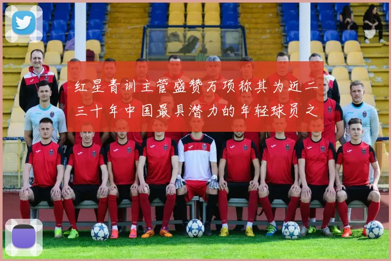 红星青训主管盛赞万项称其为近二三十年中国最具潜力的年轻球员之一