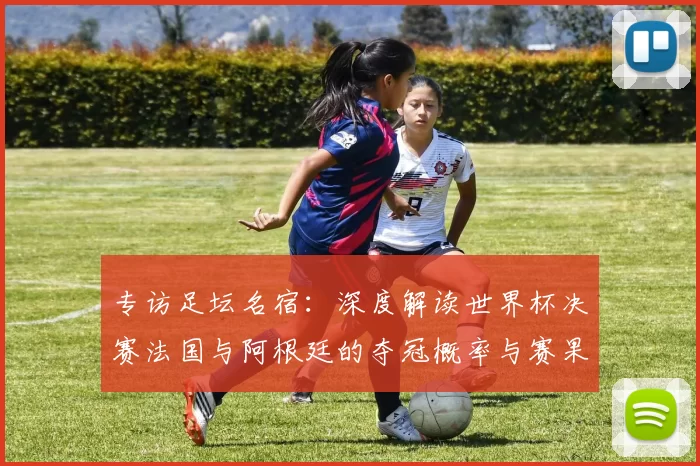 专访足坛名宿：深度解读世界杯决赛法国与阿根廷的夺冠概率与赛果预测