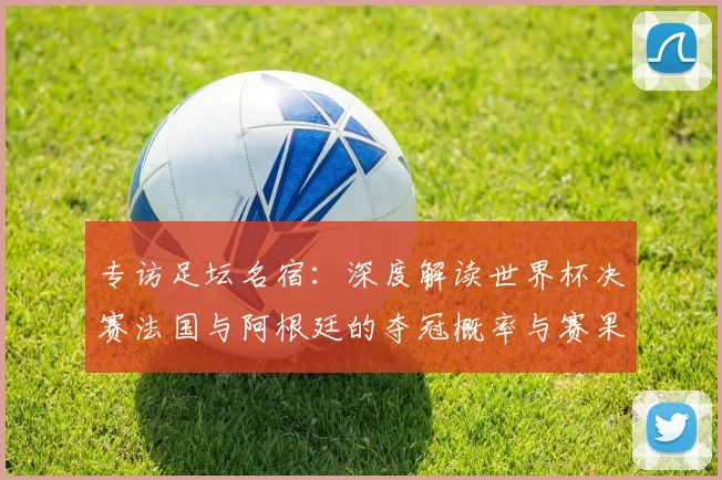 专访足坛名宿:深度解读世界杯决赛法国与阿根廷的夺冠概率与赛果预测