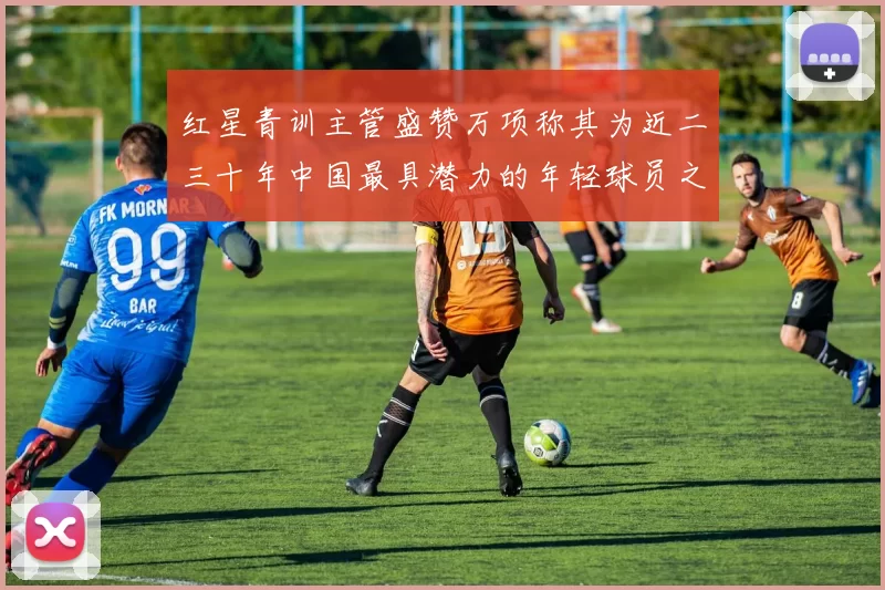 红星青训主管盛赞万项称其为近二三十年中国最具潜力的年轻球员之一
