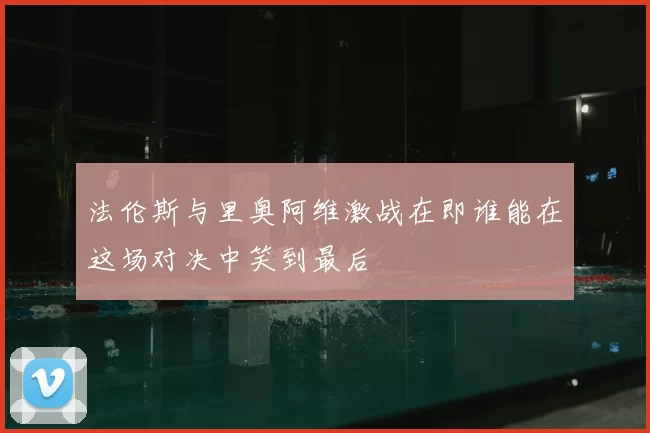 法伦斯与里奥阿维激战在即谁能在这场对决中笑到最后