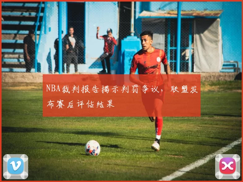 NBA裁判报告揭示判罚争议,联盟发布赛后评估结果