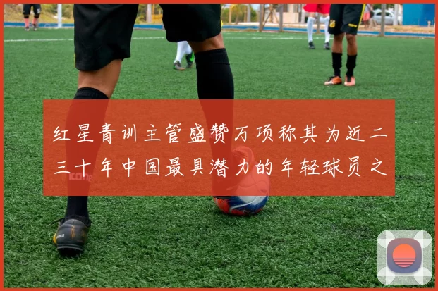 红星青训主管盛赞万项称其为近二三十年中国最具潜力的年轻球员之一