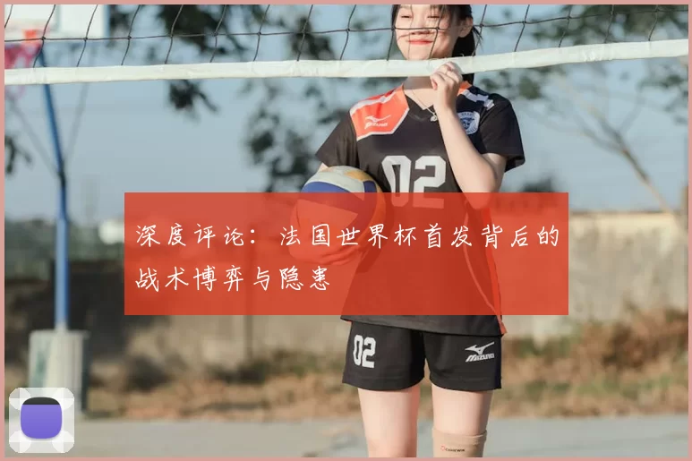 深度评论:法国世界杯首发背后的战术博弈与隐患
