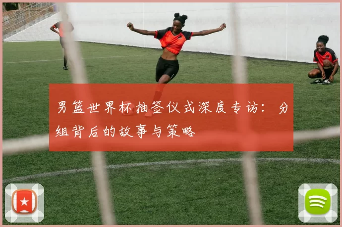 男篮世界杯抽签仪式深度专访：分组背后的故事与策略