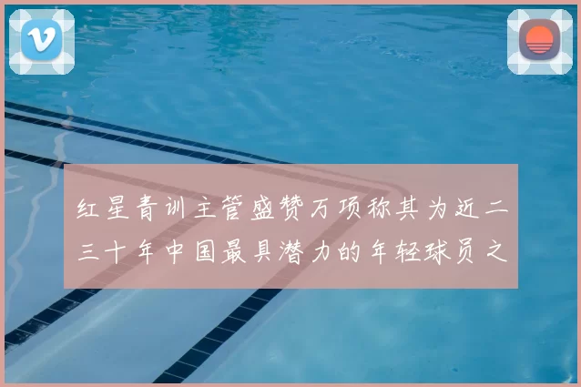 红星青训主管盛赞万项称其为近二三十年中国最具潜力的年轻球员之一