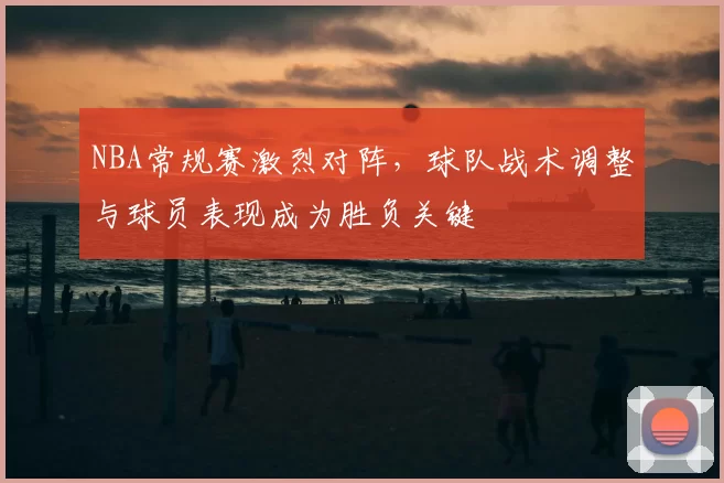 NBA常规赛激烈对阵，球队战术调整与球员表现成为胜负关键