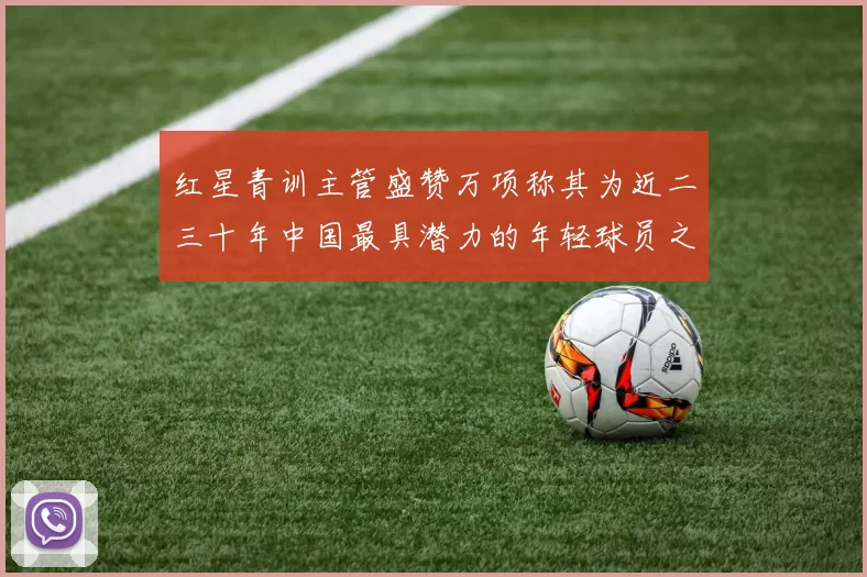 红星青训主管盛赞万项称其为近二三十年中国最具潜力的年轻球员之一