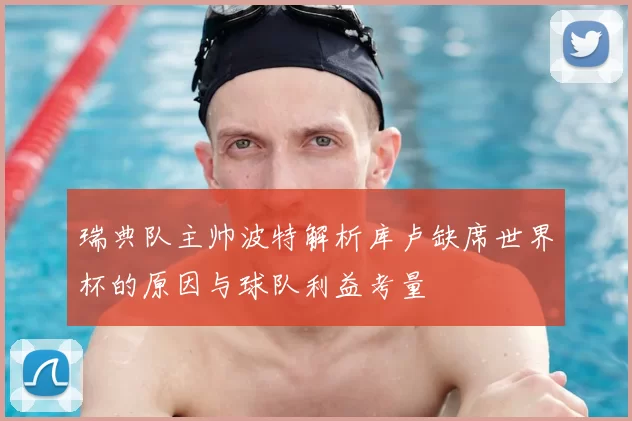 瑞典队主帅波特解析库卢缺席世界杯的原因与球队利益考量