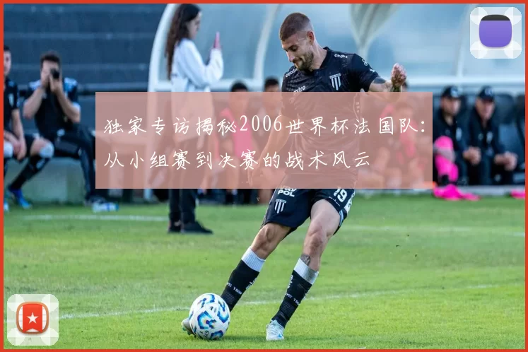 独家专访揭秘2006世界杯法国队：从小组赛到决赛的战术风云