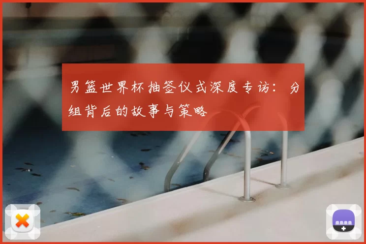 男篮世界杯抽签仪式深度专访:分组背后的故事与策略