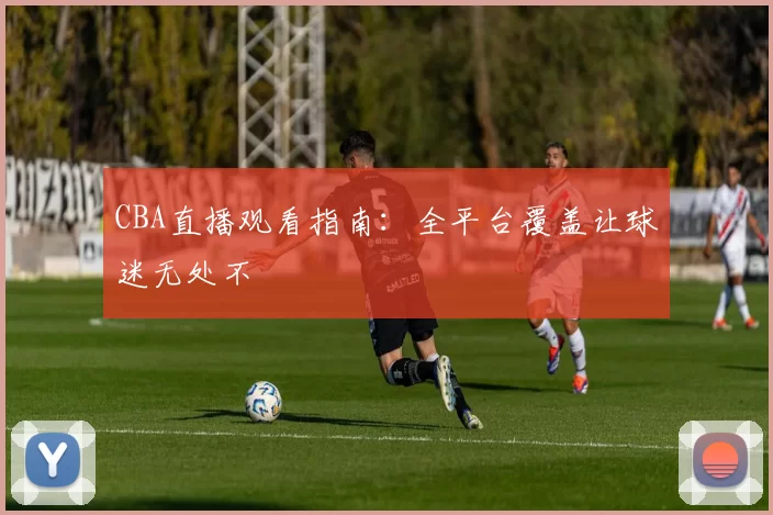 CBA直播观看指南：全平台覆盖让球迷无处不
