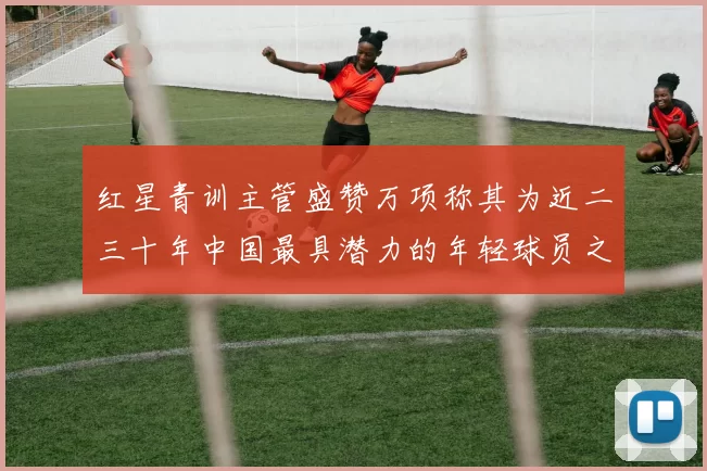 红星青训主管盛赞万项称其为近二三十年中国最具潜力的年轻球员之一