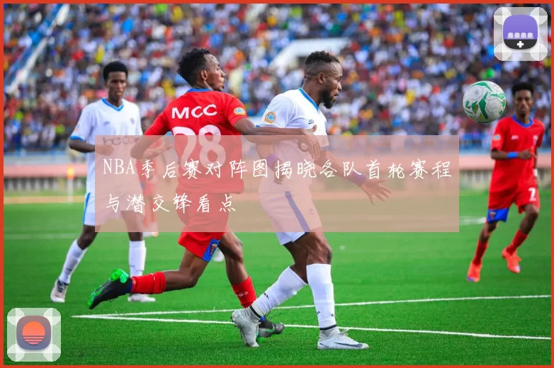 NBA季后赛对阵图揭晓各队首轮赛程与潜交锋看点