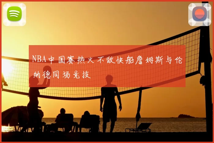 NBA中国赛热火不敌快船詹姆斯与伦纳德同场竞技