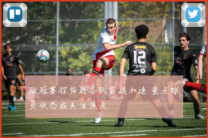 欧冠赛程临近各队备战加速 重点球员状态成关注焦点