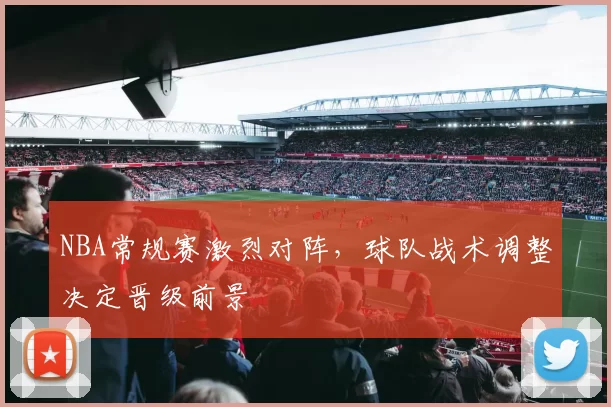 NBA常规赛激烈对阵，球队战术调整决定晋级前景
