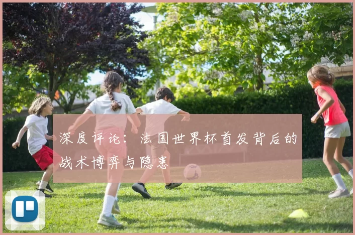 深度评论:法国世界杯首发背后的战术博弈与隐患