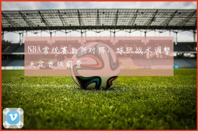 NBA常规赛激烈对阵,球队战术调整决定晋级前景