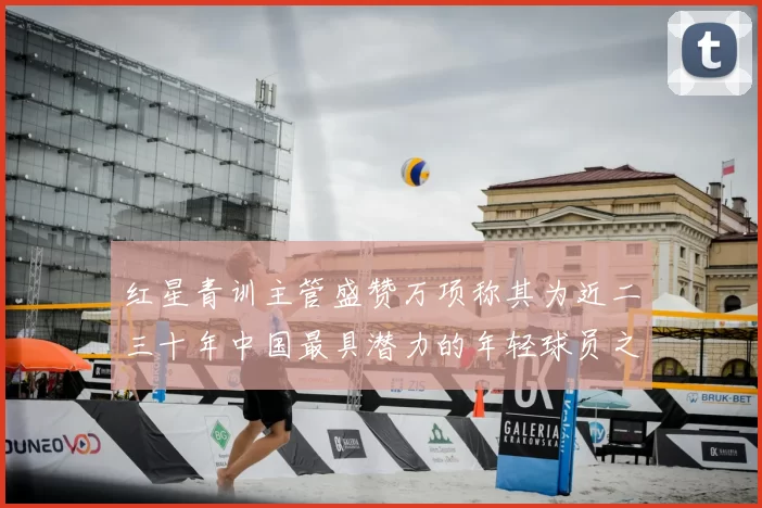 红星青训主管盛赞万项称其为近二三十年中国最具潜力的年轻球员之一