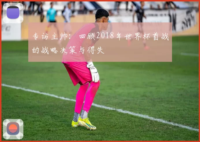 专访主帅：回顾2018年世界杯首战的战略决策与得失