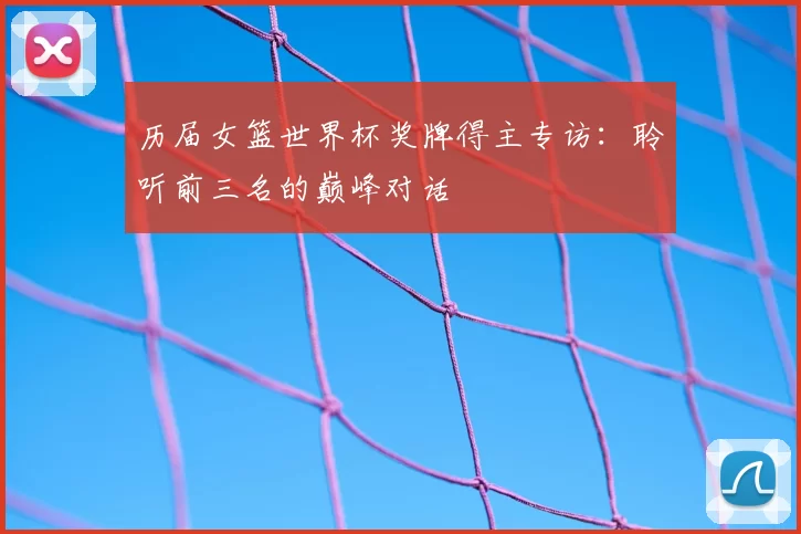 历届女篮世界杯奖牌得主专访：聆听前三名的巅峰对话