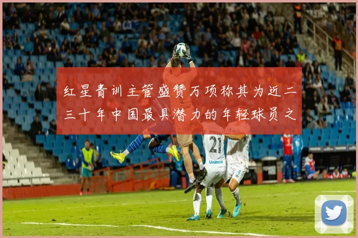 红星青训主管盛赞万项称其为近二三十年中国最具潜力的年轻球员之一