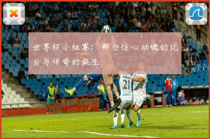 世界杯小组赛：那些惊心动魄的比分与传奇的诞生