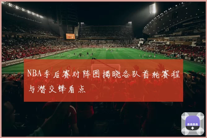 NBA季后赛对阵图揭晓各队首轮赛程与潜交锋看点