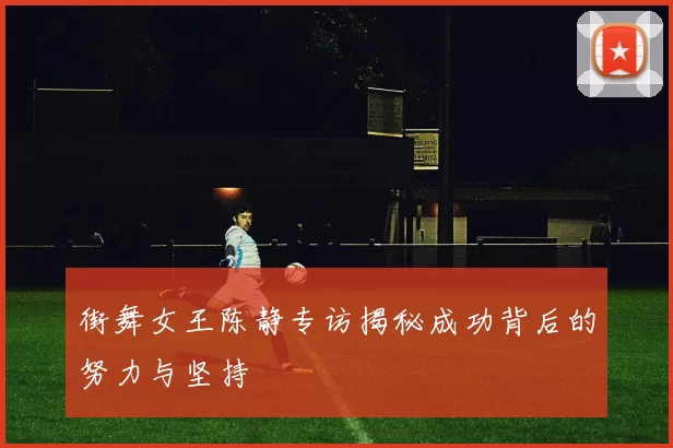 街舞女王陈静专访揭秘成功背后的努力与坚持