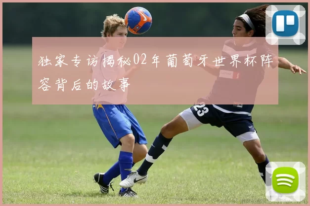 独家专访揭秘02年葡萄牙世界杯阵容背后的故事