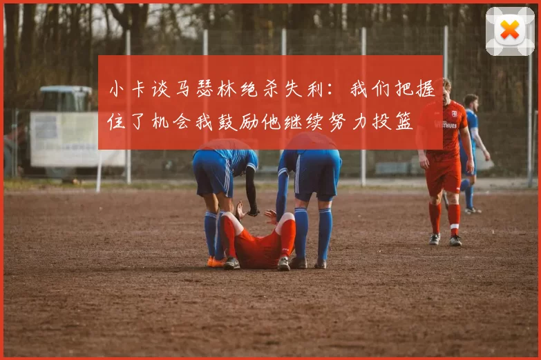 小卡谈马瑟林绝杀失利：我们把握住了机会我鼓励他继续努力投篮