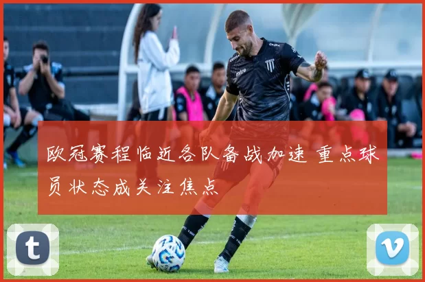 欧冠赛程临近各队备战加速 重点球员状态成关注焦点