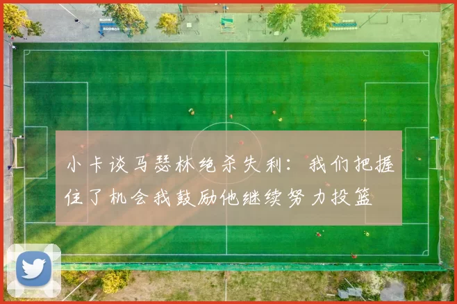 小卡谈马瑟林绝杀失利：我们把握住了机会我鼓励他继续努力投篮
