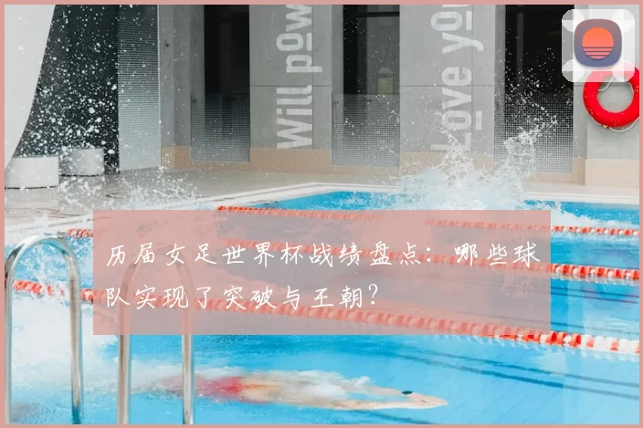 历届女足世界杯战绩盘点：哪些球队实现了突破与王朝？